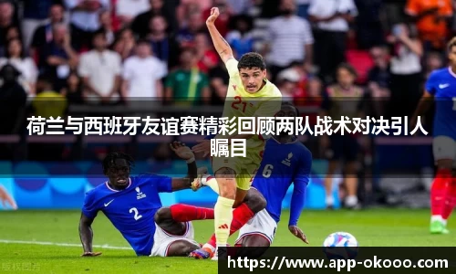 荷兰与西班牙友谊赛精彩回顾两队战术对决引人瞩目