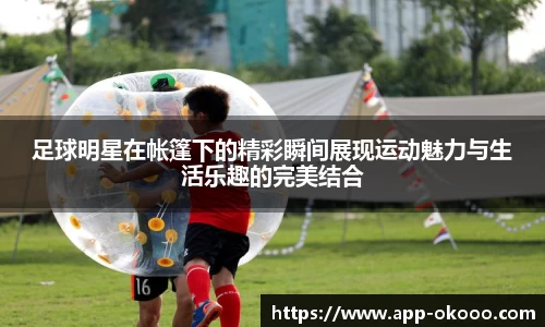 足球明星在帐篷下的精彩瞬间展现运动魅力与生活乐趣的完美结合